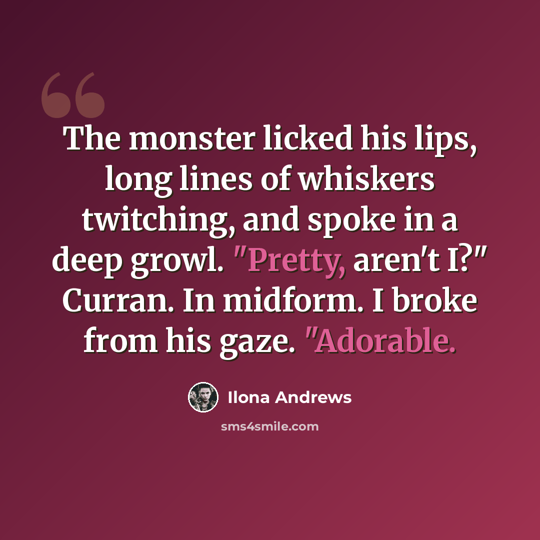“The monster licked his lips, long lines of whiskers twitching, and spoke in a deep growl. "Pretty, aren't I?" Curran. In midform. I broke from his gaze. "Adorable.” quote by Ilona Andrews