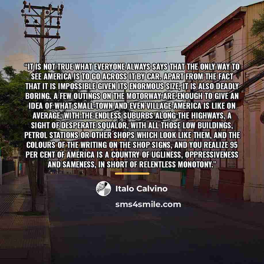 “It is not true what everyone always says that the only way to see America is to go across it by car. Apart from the fact that it is impossible given its enormous size, it is also deadly boring. A few outings on the motorway are enough to give an idea of what small-town and even village America is…” quote by Italo Calvino