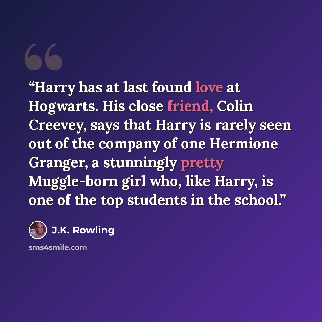 “Harry has at last found love at Hogwarts. His close friend, Colin Creevey, says that Harry is rarely seen out of the company of one Hermione Granger, a stunningly pretty Muggle-born girl who, like Harry, is one of the top students in the school.” quote by J.K. Rowling