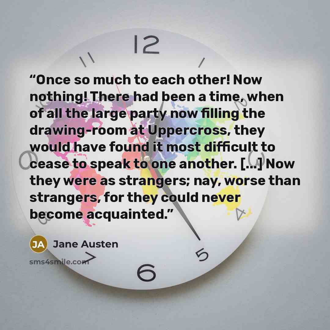 “Once so much to each other! Now nothing! There had been a time, when of all the large party now filling the drawing-room at Uppercross, they would have found it most difficult to cease to speak to one another. [...] Now they were as strangers; nay, worse than strangers, for they could never become…” quote by Jane Austen