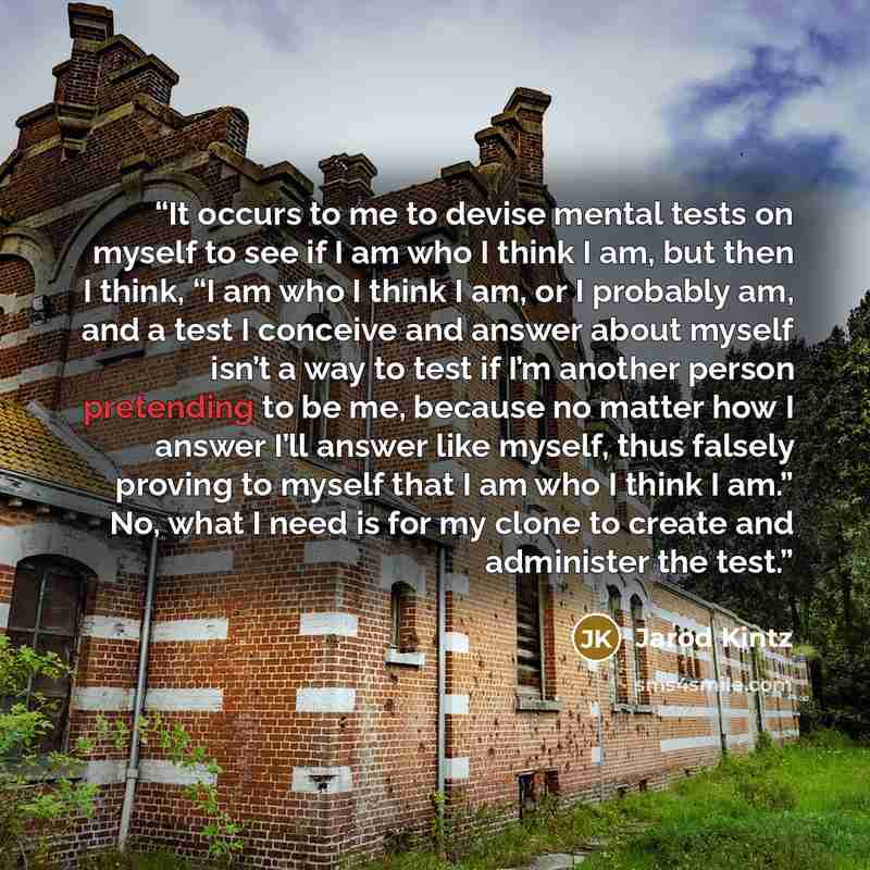 “It occurs to me to devise mental tests on myself to see if I am who I think I am, but then I think, “I am who I think I am, or I probably am, and a test I conceive and answer about myself isn’t a way to test if I’m another person pretending to be me, because no matter how I answer I’ll answer like…” quote by Jarod Kintz