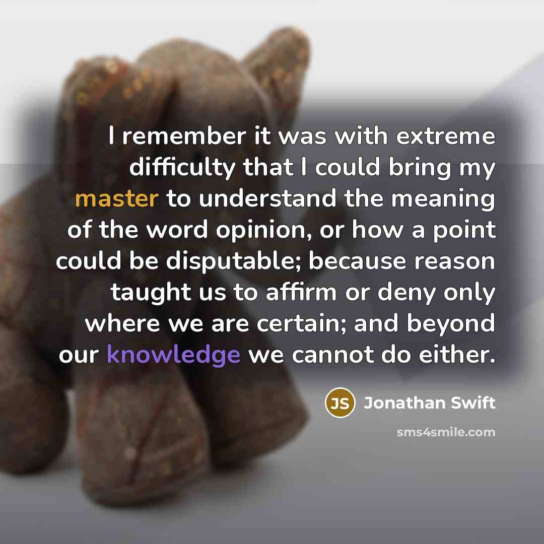 “I remember it was with extreme difficulty that I could bring my master to understand the meaning of the word opinion, or how a point could be disputable; because reason taught us to affirm or deny only where we are certain; and beyond our knowledge we cannot do either.” quote by Jonathan Swift