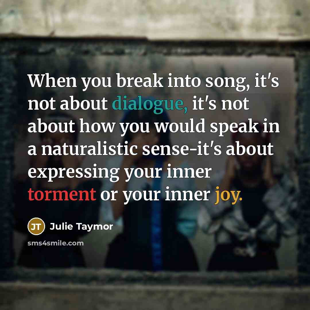 “When you break into song, it's not about dialogue, it's not about how you would speak in a naturalistic sense-it's about expressing your inner torment or your inner joy.” quote by Julie Taymor