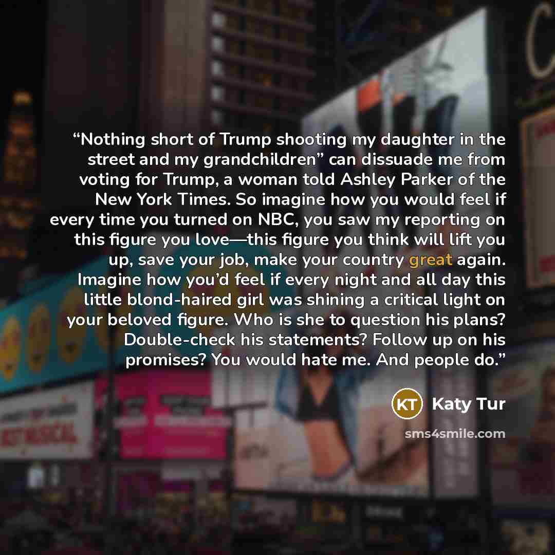 “Nothing short of Trump shooting my daughter in the street and my grandchildren” can dissuade me from voting for Trump, a woman told Ashley Parker of the New York Times. So imagine how you would feel if every time you turned on NBC, you saw my reporting on this figure you love—this figure you think…” quote by Katy Tur