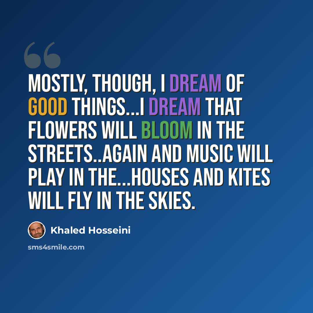 “Mostly, though, I dream of good things...I dream that flowers will bloom in the streets..again and music will play in the...houses and kites will fly in the skies.” quote by Khaled Hosseini