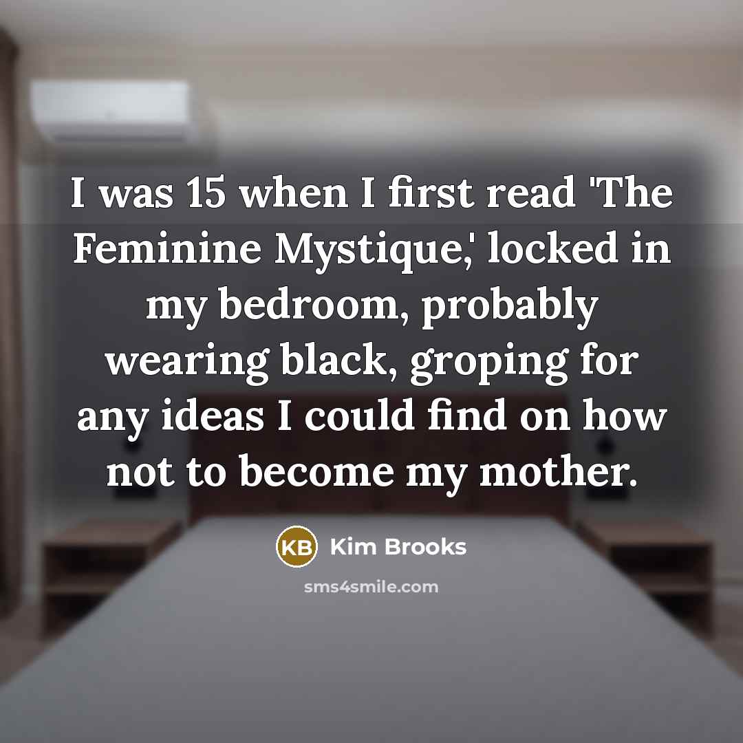 “I was 15 when I first read 'The Feminine Mystique,' locked in my bedroom, probably wearing black, groping for any ideas I could find on how not to become my mother.” quote by Kim Brooks