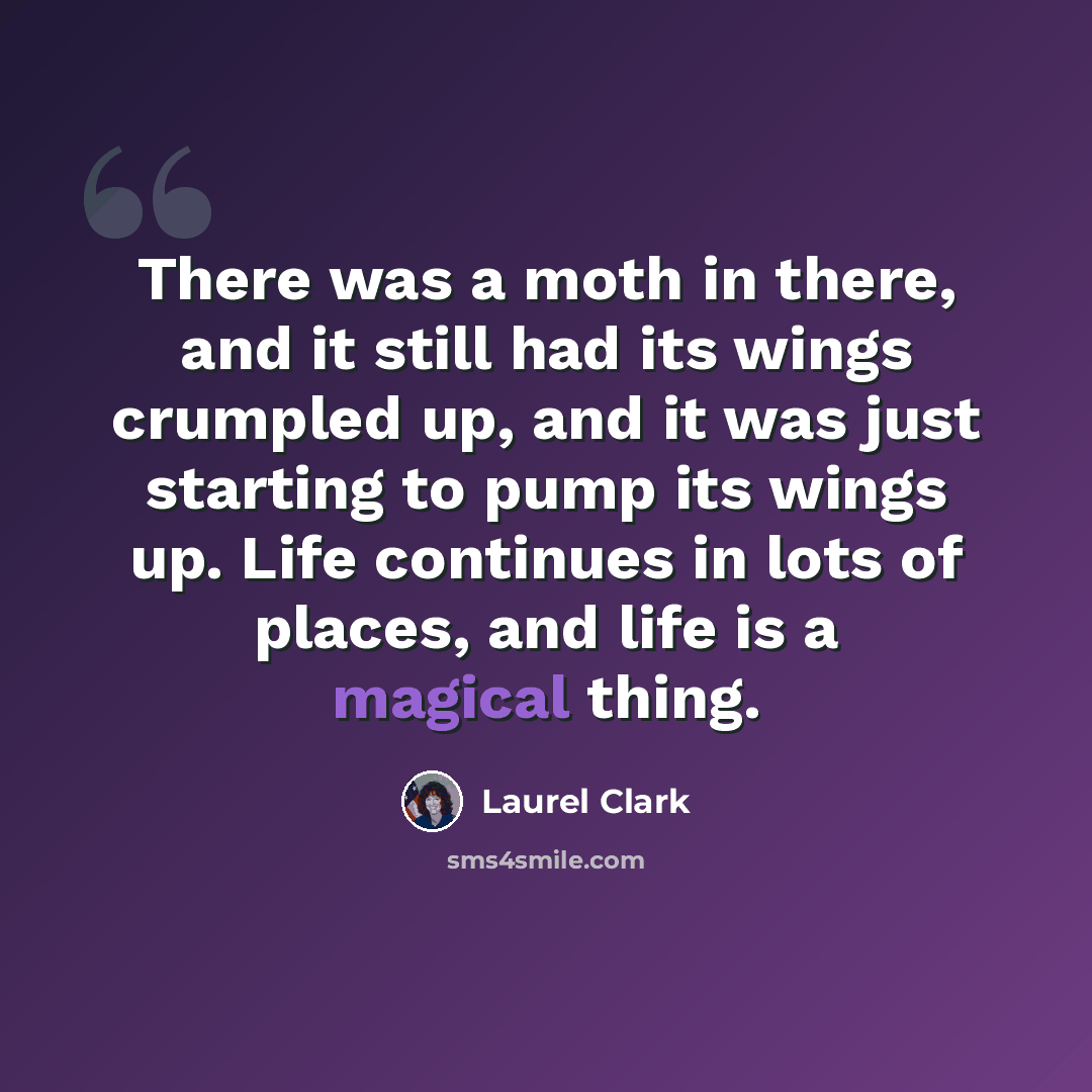 “There was a moth in there, and it still had its wings crumpled up, and it was just starting to pump its wings up. Life continues in lots of places, and life is a magical thing.” quote by Laurel Clark
