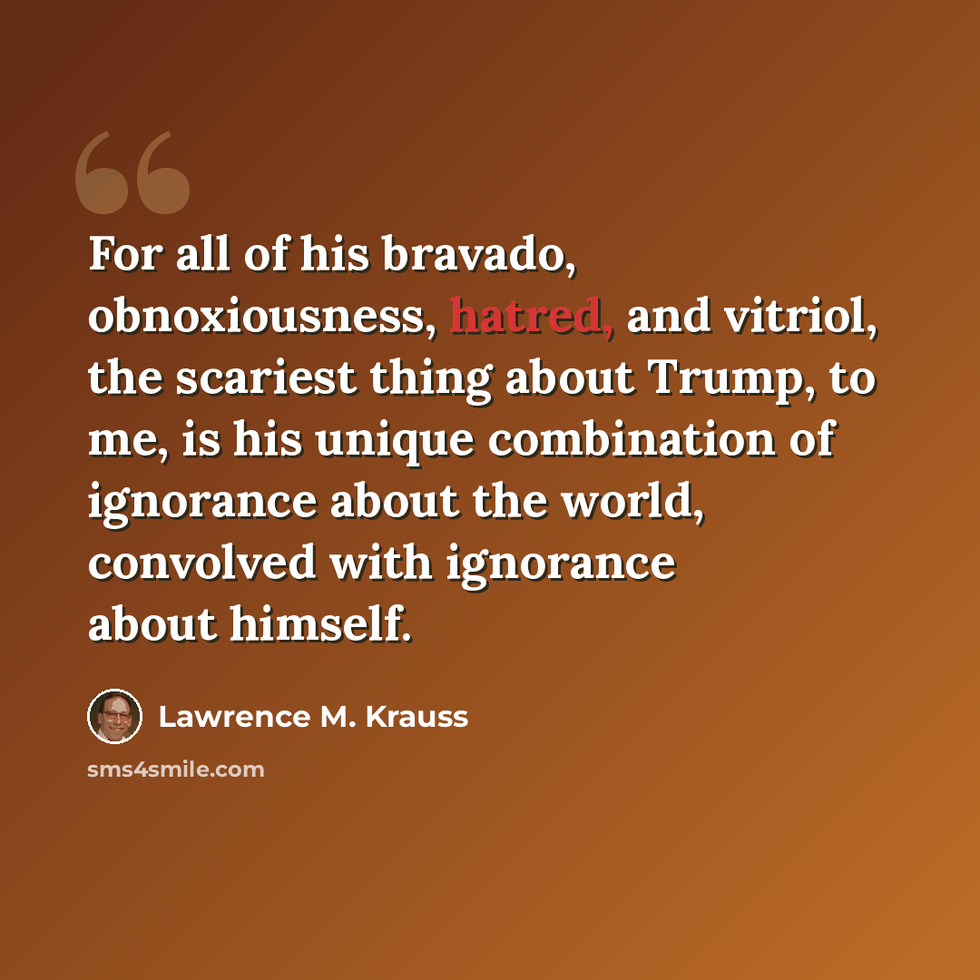 “For all of his bravado, obnoxiousness, hatred, and vitriol, the scariest thing about Trump, to me, is his unique combination of ignorance about the world, convolved with ignorance about himself.” quote by Lawrence M. Krauss