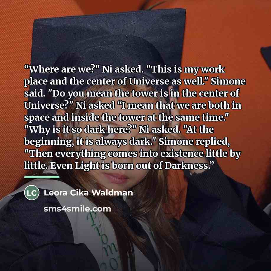 “Where are we?" Ni asked. "This is my work place and the center of Universe as well." Simone said. "Do you mean the tower is in the center of Universe?" Ni asked “I mean that we are both in space and inside the tower at the same time." "Why is it so dark here?" Ni asked. "At the beginning, it is…” quote by Leora Cika Waldman