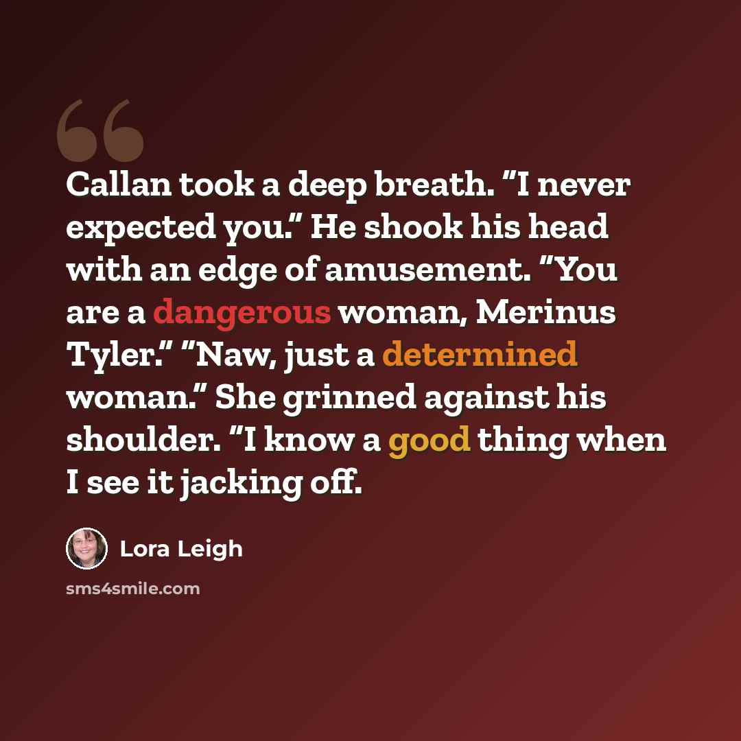 “Callan took a deep breath. “I never expected you.” He shook his head with an edge of amusement. “You are a dangerous woman, Merinus Tyler.” “Naw, just a determined woman.” She grinned against his shoulder. “I know a good thing when I see it jacking off.” quote by Lora Leigh
