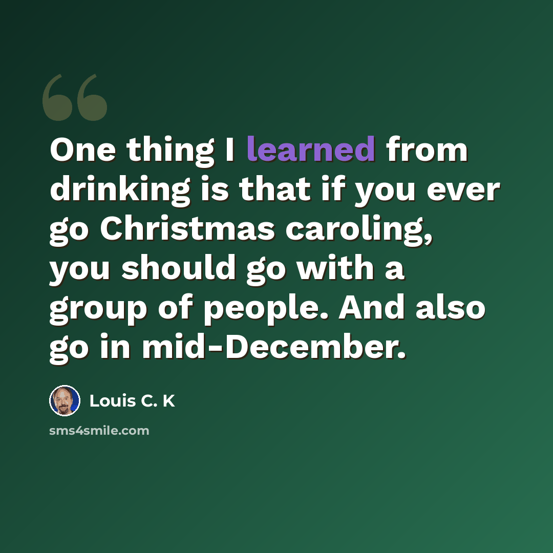 “One thing I learned from drinking is that if you ever go Christmas caroling, you should go with a group of people. And also go in mid-December.” quote by Louis C. K