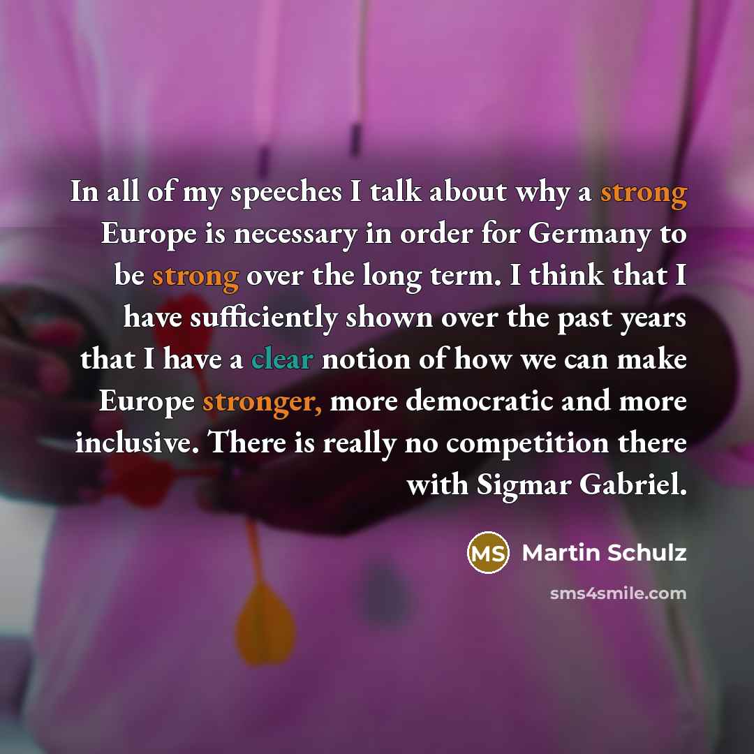 “In all of my speeches I talk about why a strong Europe is necessary in order for Germany to be strong over the long term. I think that I have sufficiently shown over the past years that I have a clear notion of how we can make Europe stronger, more democratic and more inclusive. There is really no…” quote by Martin Schulz