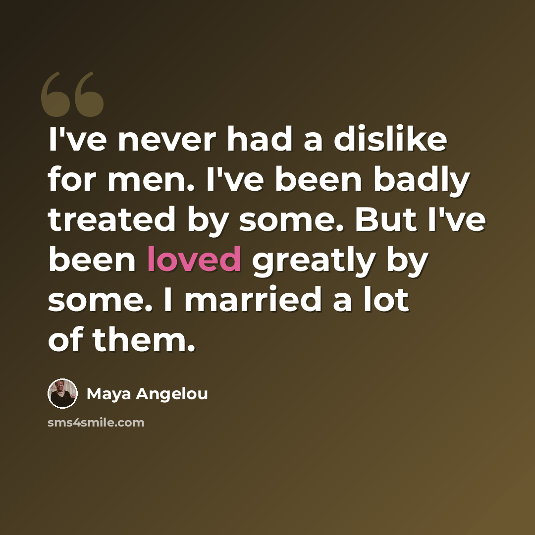 “I've never had a dislike for men. I've been badly treated by some. But I've been loved greatly by some. I married a lot of them.” quote by Maya Angelou