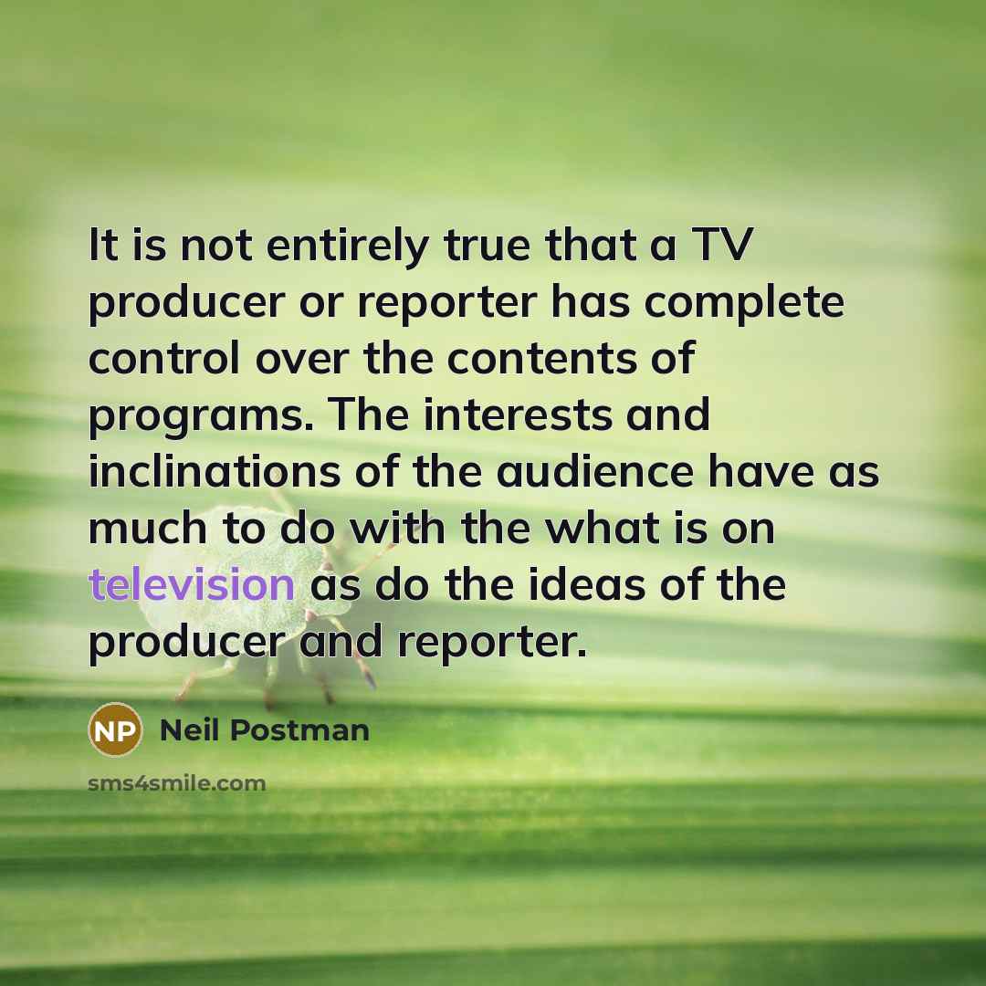 “It is not entirely true that a TV producer or reporter has complete control over the contents of programs. The interests and inclinations of the audience have as much to do with the what is on television as do the ideas of the producer and reporter.” quote by Neil Postman