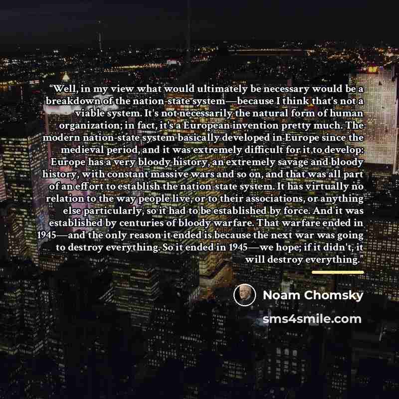 “Well, in my view what would ultimately be necessary would be a breakdown of the nation-state system―because I think that's not a viable system. It's not necessarily the natural form of human organization; in fact, it's a European invention pretty much. The modern nation-state system basically…” quote by Noam Chomsky