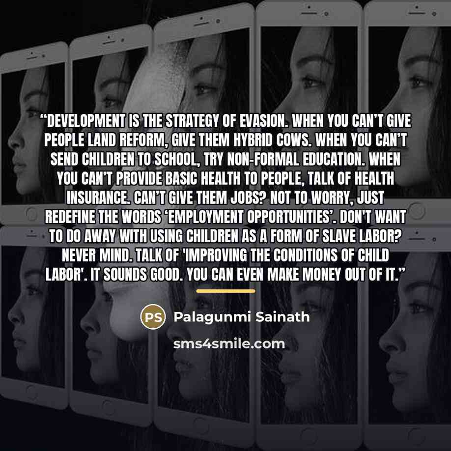 “Development is the strategy of evasion. When you can’t give people land reform, give them hybrid cows. When you can’t send children to school, try non-formal education. When you can’t provide basic health to people, talk of health insurance. Can’t give them jobs? Not to worry, just redefine the…” quote by Anonymous