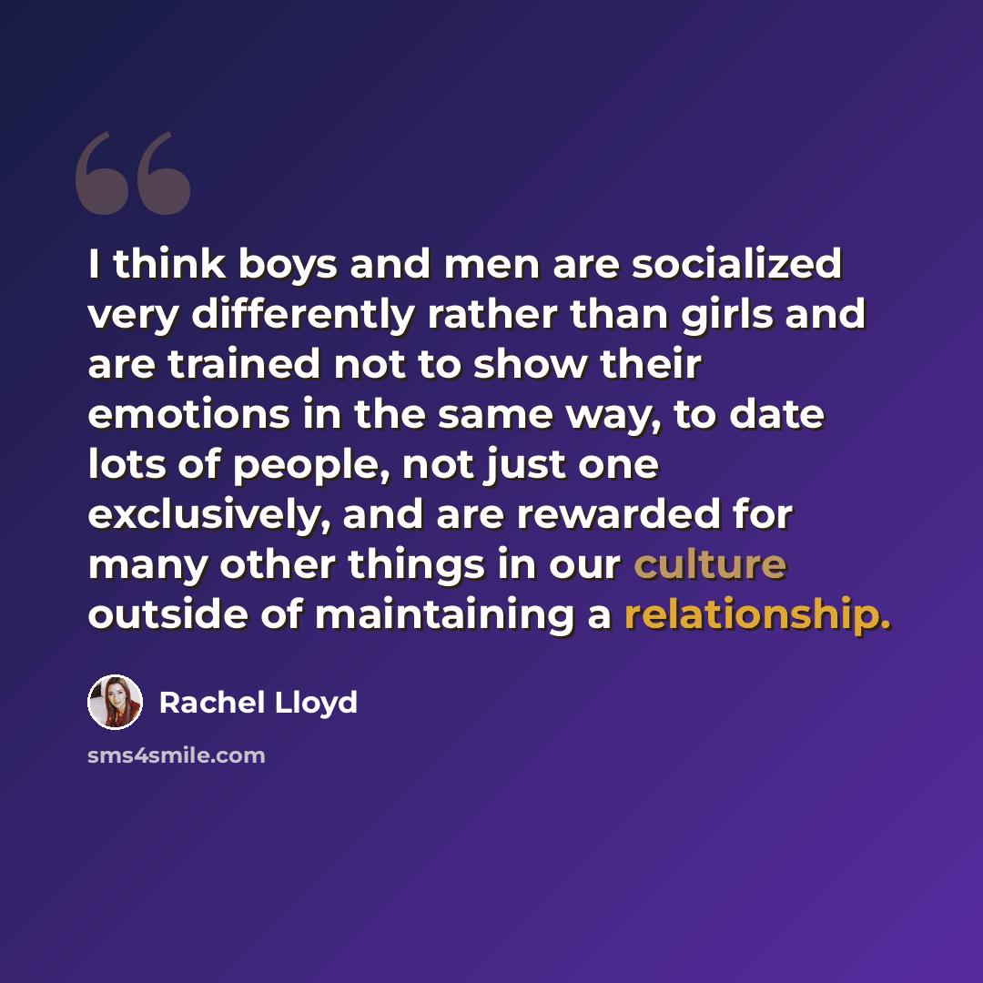 “I think boys and men are socialized very differently rather than girls and are trained not to show their emotions in the same way, to date lots of people, not just one exclusively, and are rewarded for many other things in our culture outside of maintaining a relationship.” quote by Rachel Lloyd