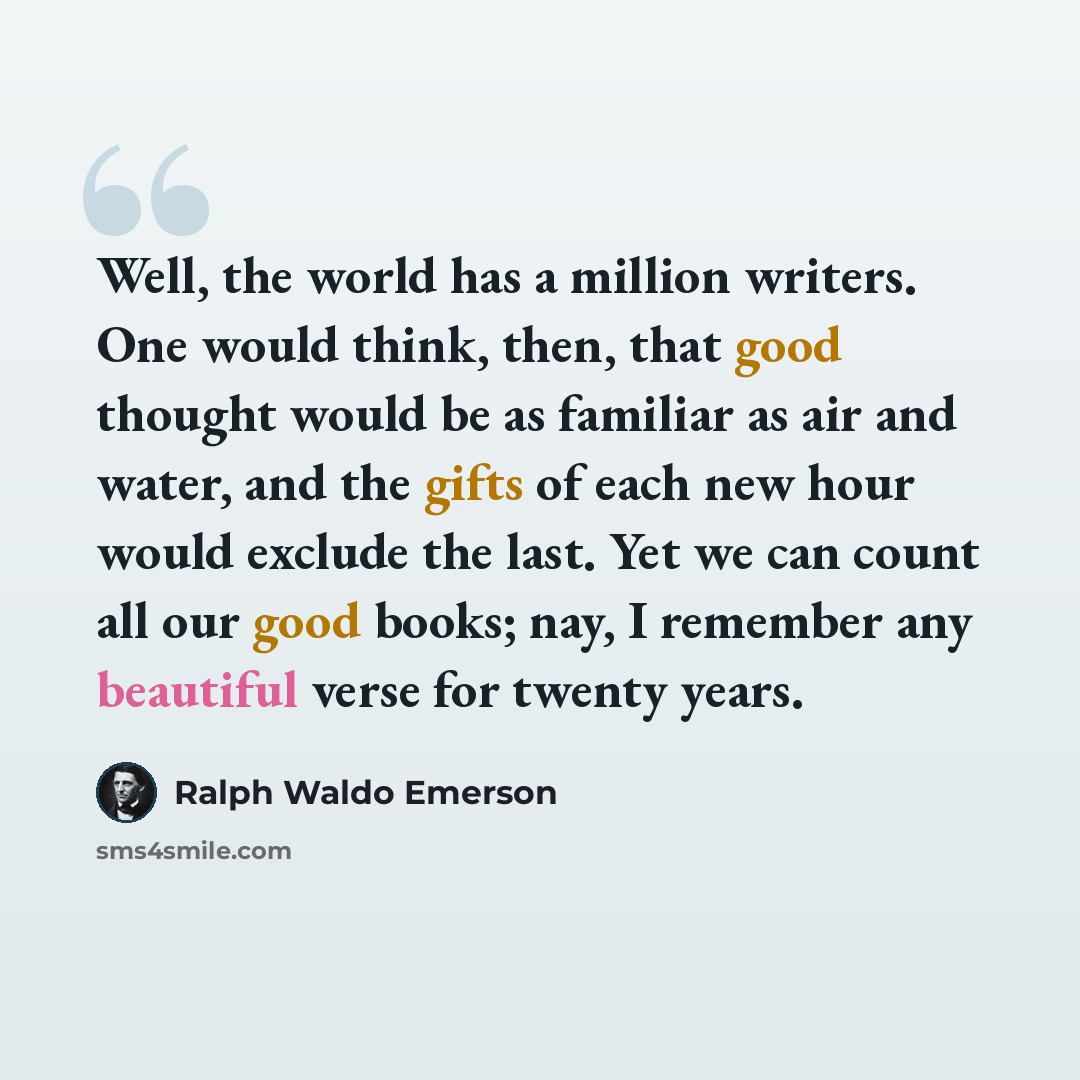 “Well, the world has a million writers. One would think, then, that good thought would be as familiar as air and water, and the gifts of each new hour would exclude the last. Yet we can count all our good books; nay, I remember any beautiful verse for twenty years.” quote by Ralph Waldo Emerson