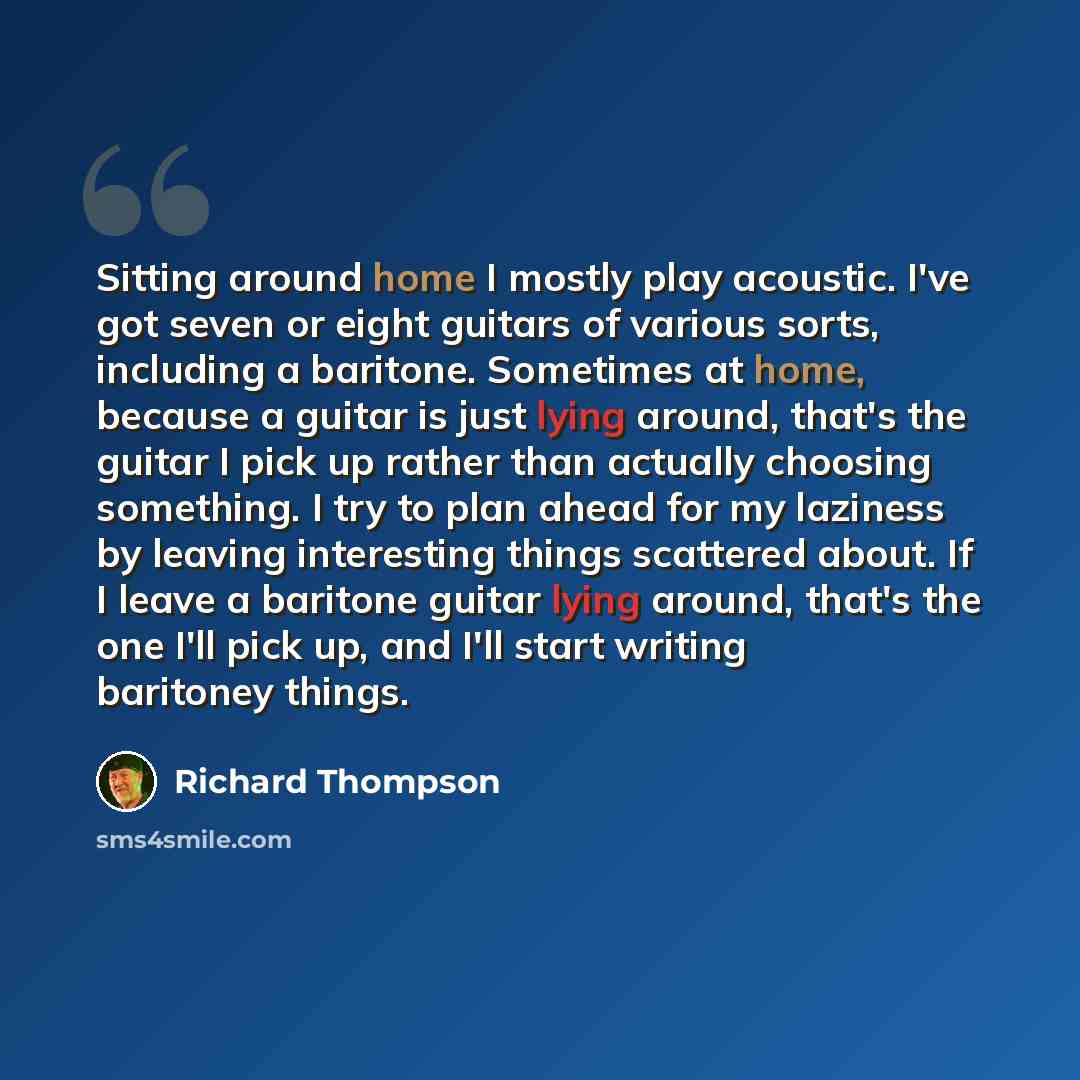 “Sitting around home I mostly play acoustic. I've got seven or eight guitars of various sorts, including a baritone. Sometimes at home, because a guitar is just lying around, that's the guitar I pick up rather than actually choosing something. I try to plan ahead for my laziness by leaving…” quote by Richard Thompson