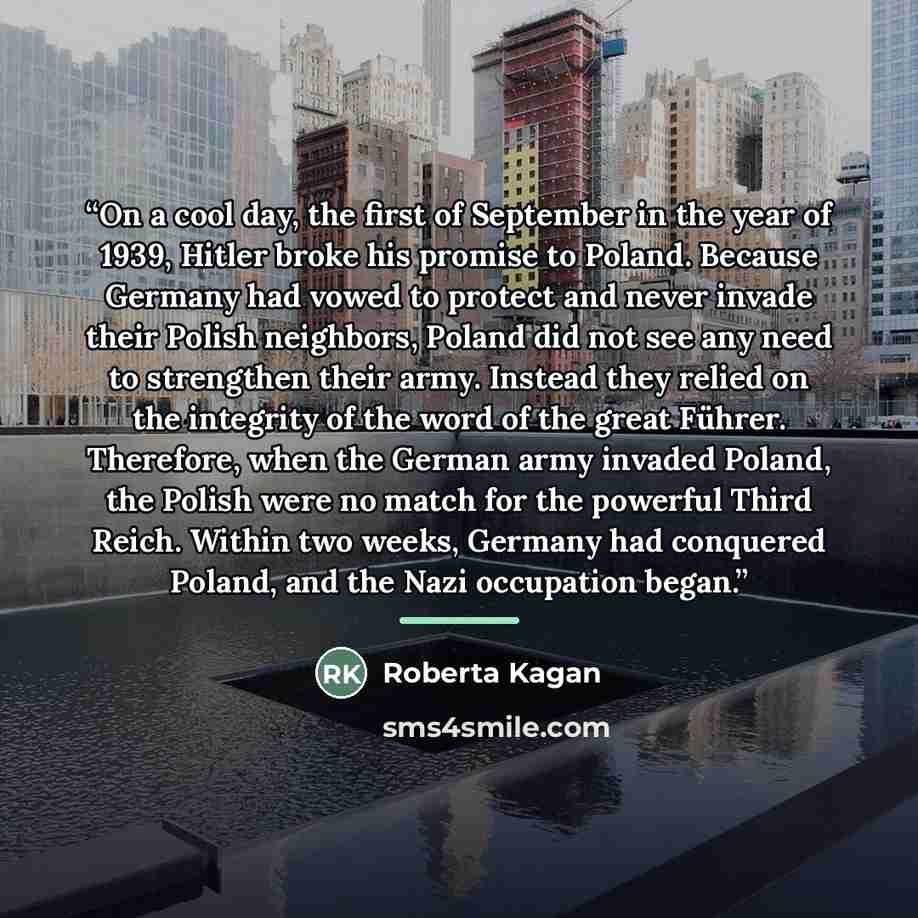“On a cool day, the first of September in the year of 1939, Hitler broke his promise to Poland. Because Germany had vowed to protect and never invade their Polish neighbors, Poland did not see any need to strengthen their army. Instead they relied on the integrity of the word of the great Führer…” quote by Roberta Kagan