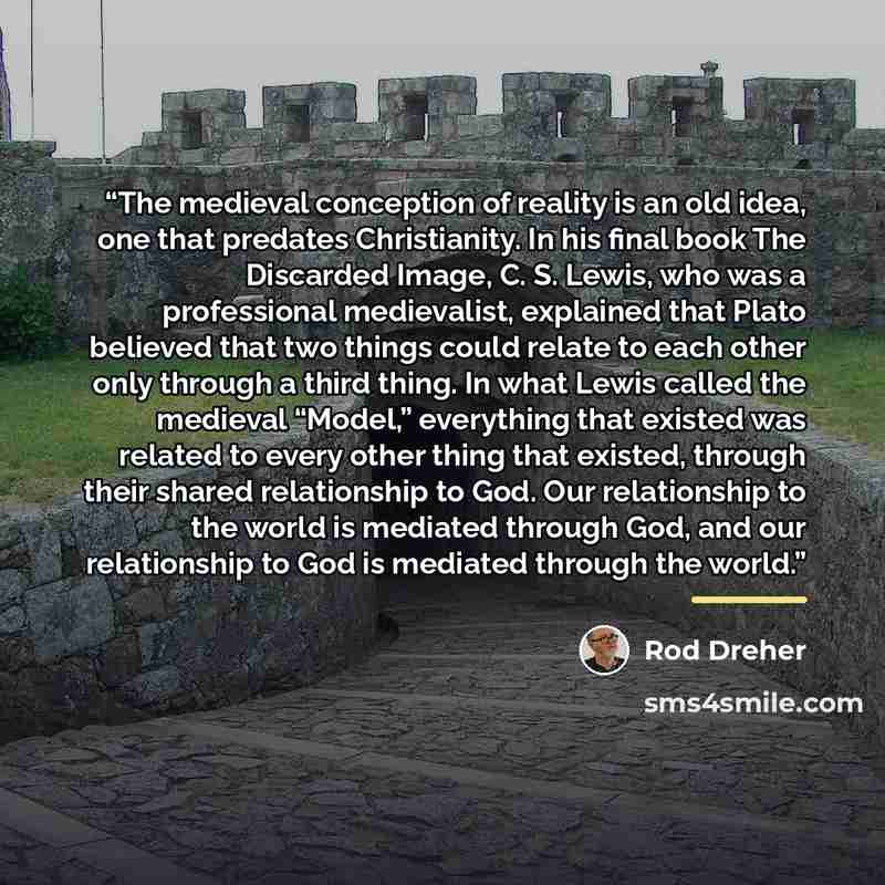 “The medieval conception of reality is an old idea, one that predates Christianity. In his final book The Discarded Image, C. S. Lewis, who was a professional medievalist, explained that Plato believed that two things could relate to each other only through a third thing. In what Lewis called the…” quote by Rod Dreher