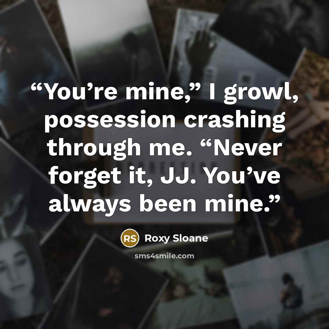 “You’re mine,” I growl, possession crashing through me. “Never forget it, JJ. You’ve always been mine.” quote by Roxy Sloane