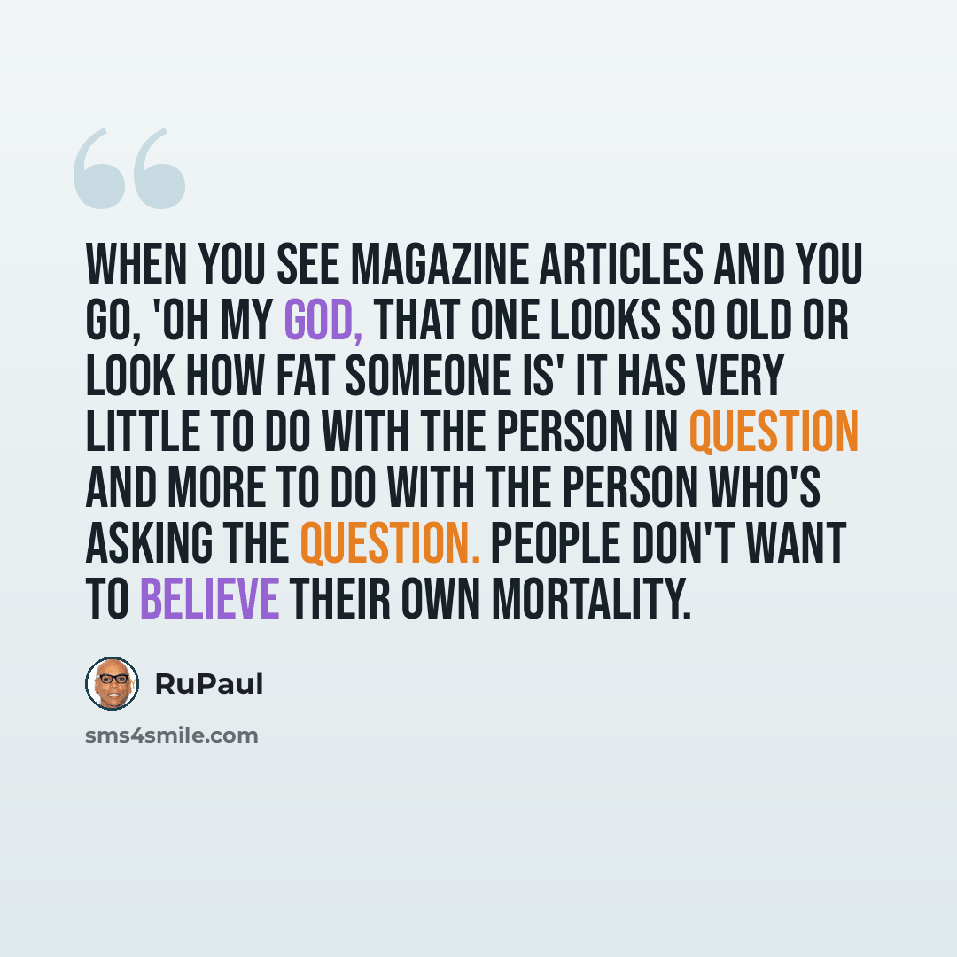 “When you see magazine articles and you go, 'Oh my God, that one looks so old or look how fat someone is' it has very little to do with the person in question and more to do with the person who's asking the question. People don't want to believe their own mortality.” quote by RuPaul