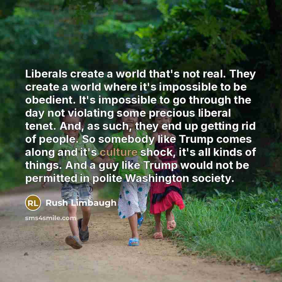 “Liberals create a world that's not real. They create a world where it's impossible to be obedient. It's impossible to go through the day not violating some precious liberal tenet. And, as such, they end up getting rid of people. So somebody like Trump comes along and it's culture shock, it's all…” quote by Rush Limbaugh