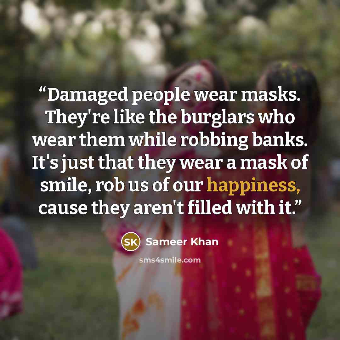 “Damaged people wear masks. They're like the burglars who wear them while robbing banks. It's just that they wear a mask of smile, rob us of our happiness, cause they aren't filled with it.” quote by Sameer Khan
