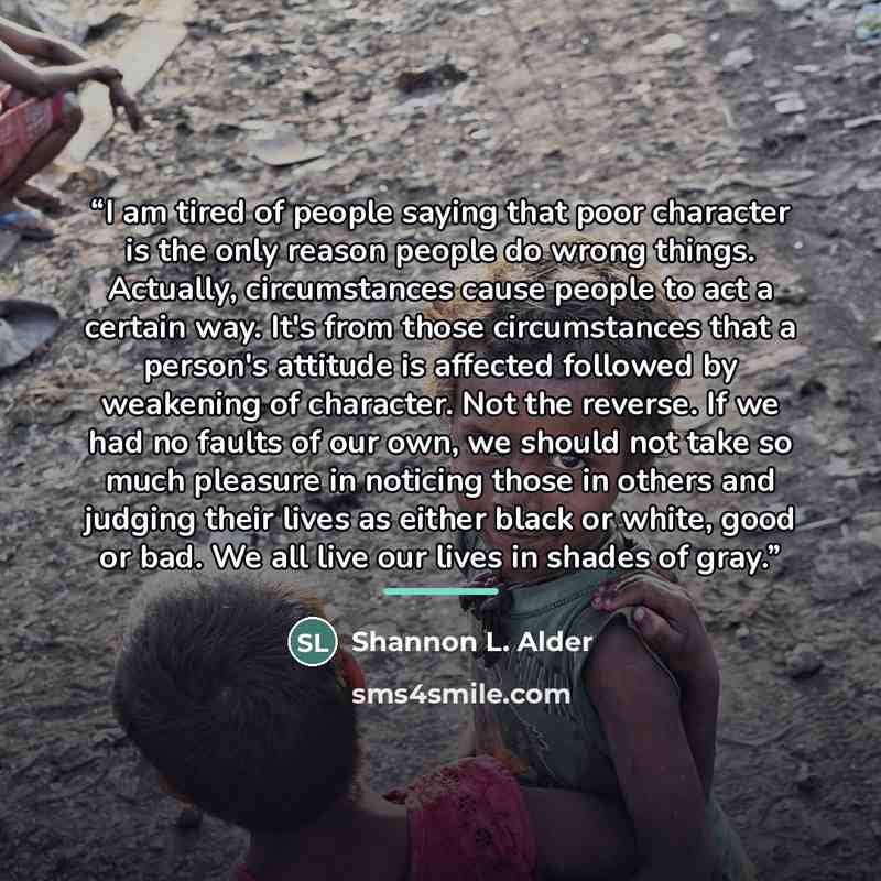 “I am tired of people saying that poor character is the only reason people do wrong things. Actually, circumstances cause people to act a certain way. It's from those circumstances that a person's attitude is affected followed by weakening of character. Not the reverse. If we had no faults of our…” quote by Shannon L. Alder