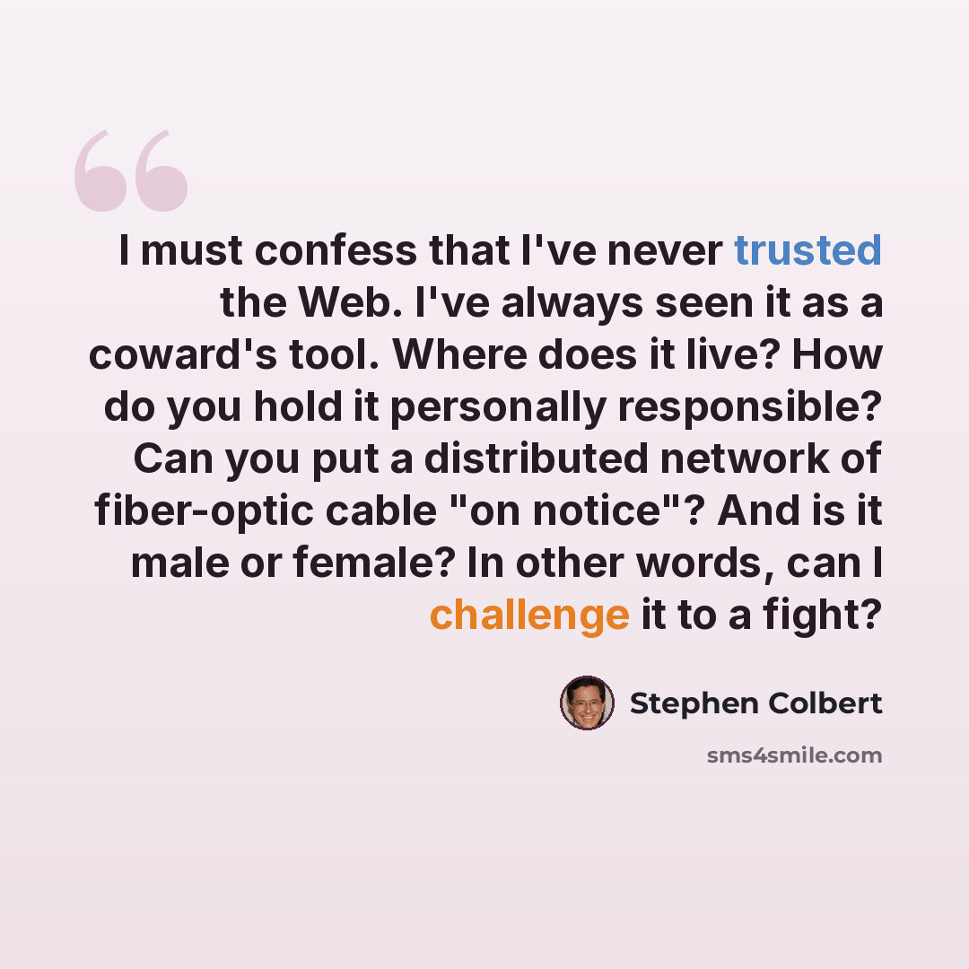 “I must confess that I've never trusted the Web. I've always seen it as a coward's tool. Where does it live? How do you hold it personally responsible? Can you put a distributed network of fiber-optic cable "on notice"? And is it male or female? In other words, can I challenge it to a fight?” quote by Stephen Colbert