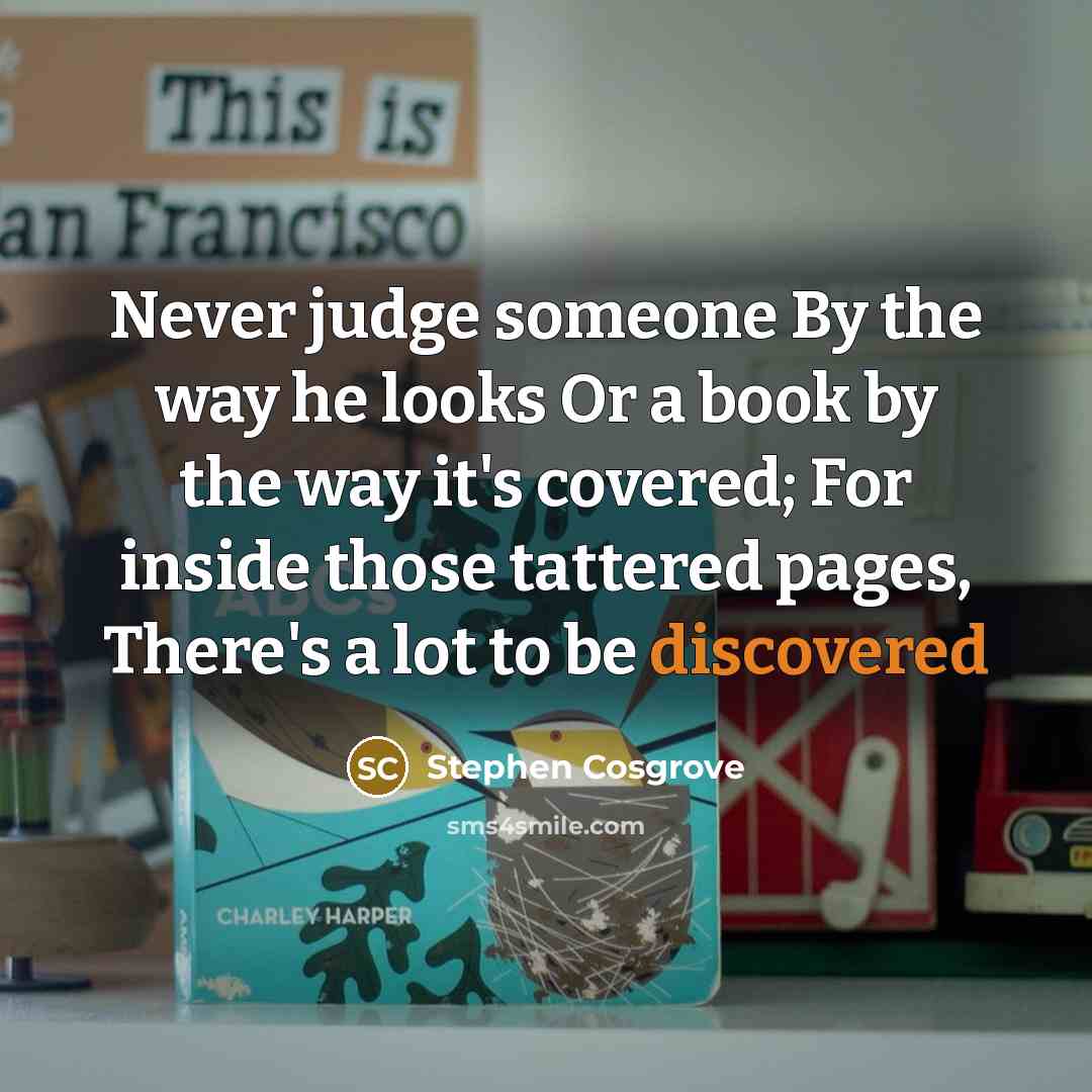 “Never judge someone By the way he looks Or a book by the way it's covered; For inside those tattered pages, There's a lot to be discovered” quote by Stephen Cosgrove