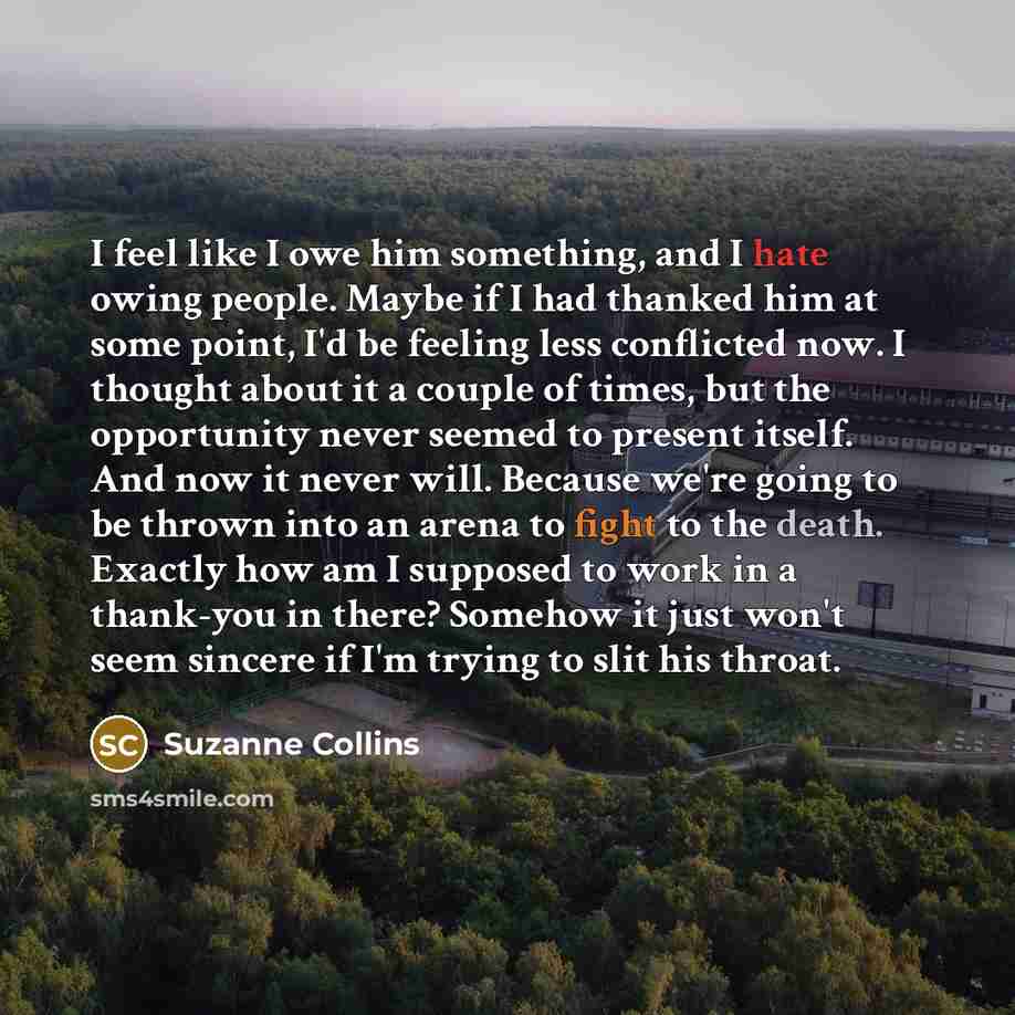 “I feel like I owe him something, and I hate owing people. Maybe if I had thanked him at some point, I'd be feeling less conflicted now. I thought about it a couple of times, but the opportunity never seemed to present itself. And now it never will. Because we're going to be thrown into an arena to…” quote by Suzanne Collins