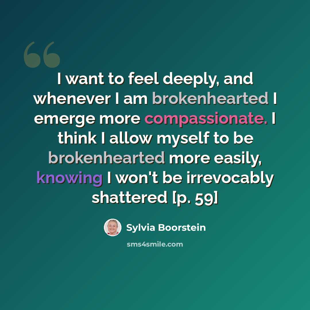 “I want to feel deeply, and whenever I am brokenhearted I emerge more compassionate. I think I allow myself to be brokenhearted more easily, knowing I won't be irrevocably shattered [p. 59]” quote by Sylvia Boorstein
