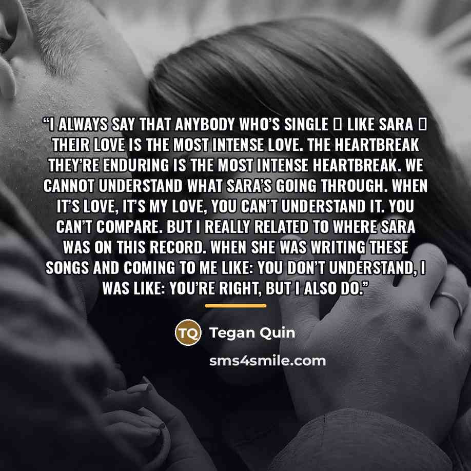 “I always say that anybody who’s single ― like Sara ― their love is the most intense love. The heartbreak they’re enduring is the most intense heartbreak. We cannot understand what Sara’s going through. When it’s love, it’s my love, you can’t understand it. You can’t compare. But I really related…” quote by Tegan Quin