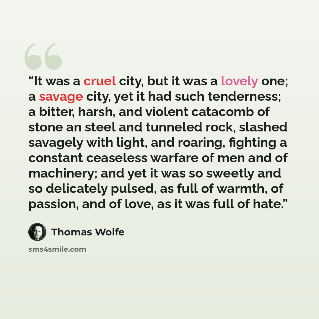 “It was a cruel city, but it was a lovely one; a savage city, yet it had such tenderness; a bitter, harsh, and violent catacomb of stone an steel and tunneled rock, slashed savagely with light, and roaring, fighting a constant ceaseless warfare of men and of machinery; and yet it was so sweetly and…” quote by Thomas Wolfe