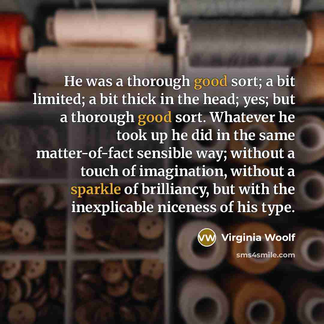 “He was a thorough good sort; a bit limited; a bit thick in the head; yes; but a thorough good sort. Whatever he took up he did in the same matter-of-fact sensible way; without a touch of imagination, without a sparkle of brilliancy, but with the inexplicable niceness of his type.” quote by Virginia Woolf