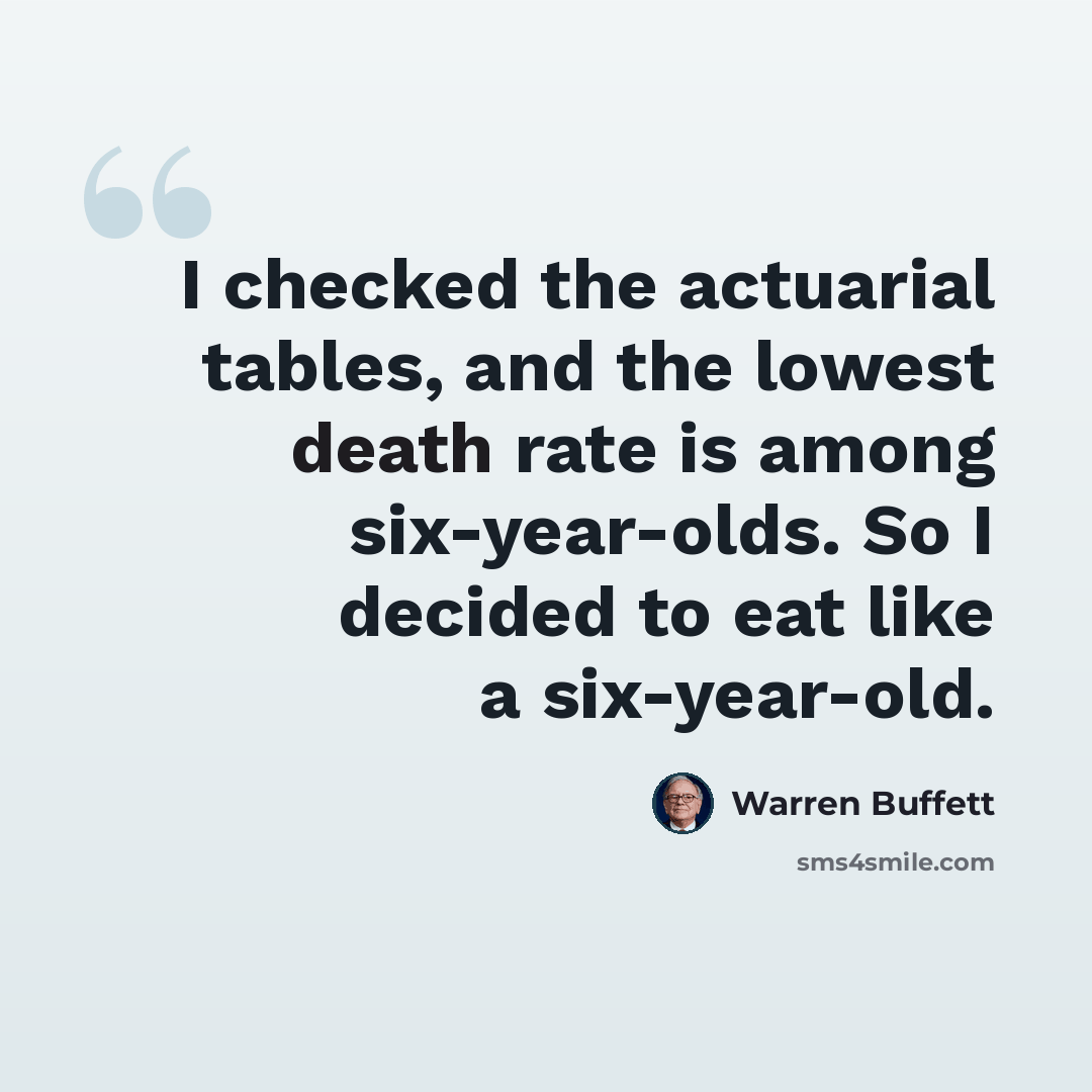 “I checked the actuarial tables, and the lowest death rate is among six-year-olds. So I decided to eat like a six-year-old.” quote by Warren Buffett