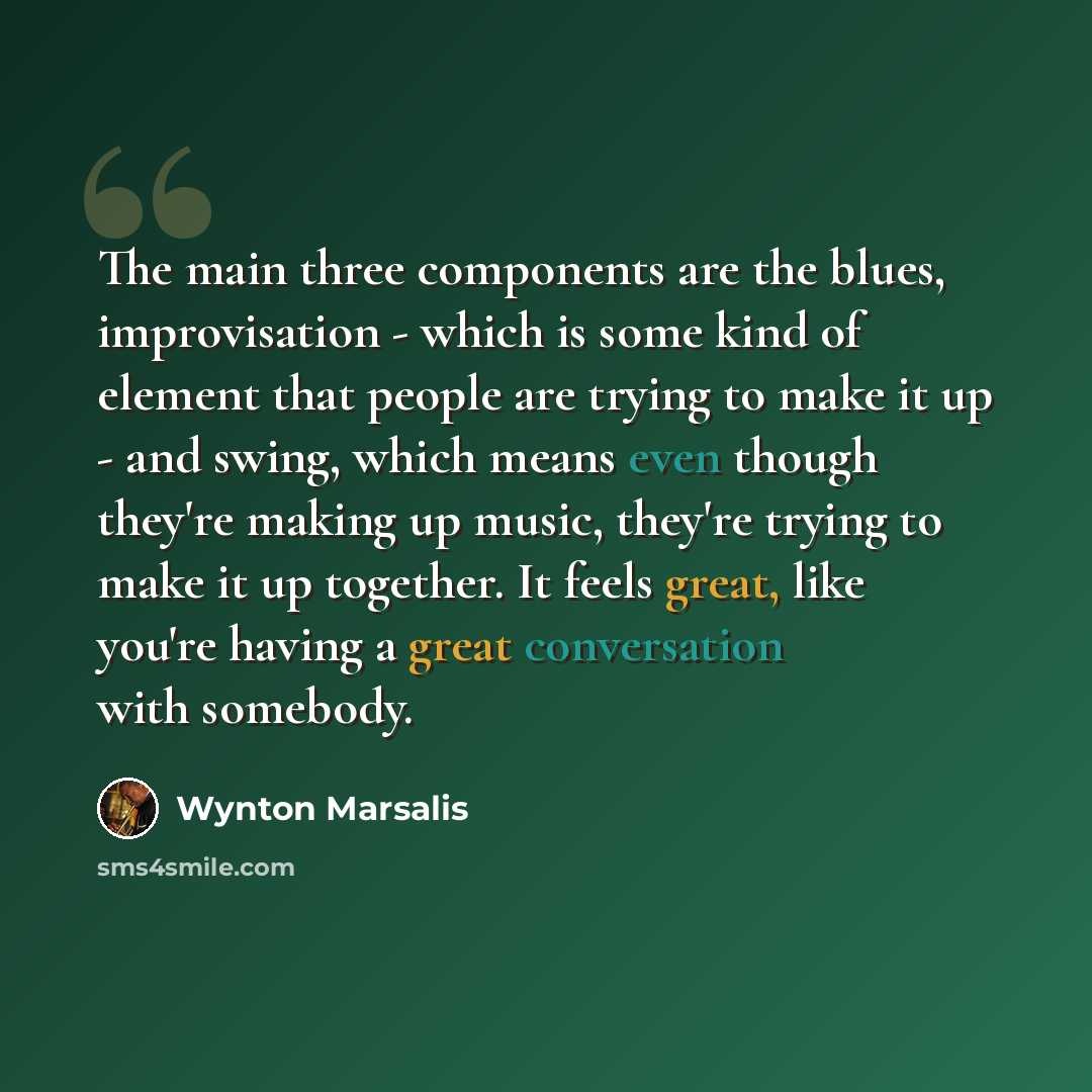 “The main three components are the blues, improvisation - which is some kind of element that people are trying to make it up - and swing, which means even though they're making up music, they're trying to make it up together. It feels great, like you're having a great conversation with somebody.” quote by Wynton Marsalis