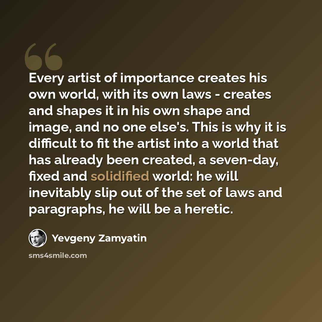 “Every artist of importance creates his own world, with its own laws - creates and shapes it in his own shape and image, and no one else's. This is why it is difficult to fit the artist into a world that has already been created, a seven-day, fixed and solidified world: he will inevitably slip out…” quote by Yevgeny Zamyatin