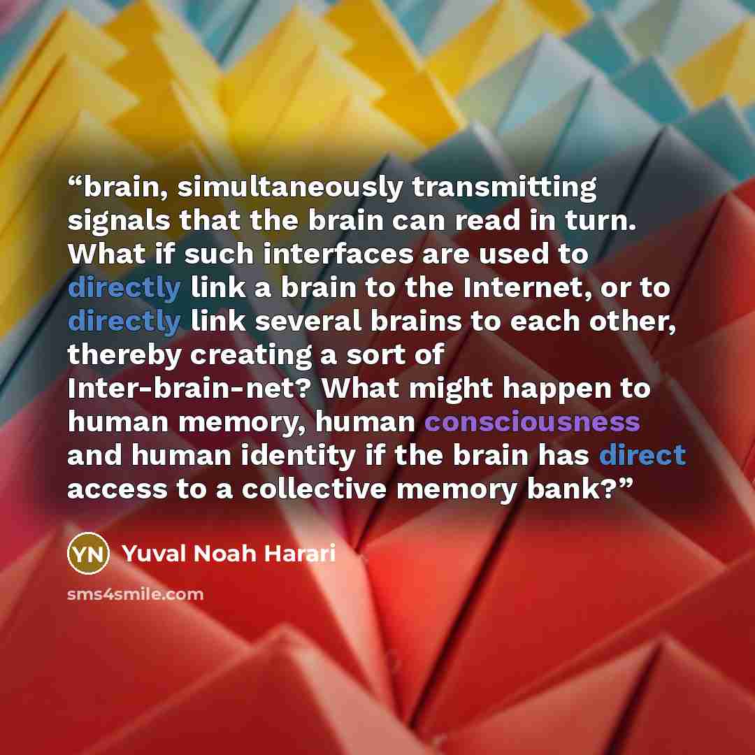 “brain, simultaneously transmitting signals that the brain can read in turn. What if such interfaces are used to directly link a brain to the Internet, or to directly link several brains to each other, thereby creating a sort of Inter-brain-net? What might happen to human memory, human…” quote by Yuval Noah Harari
