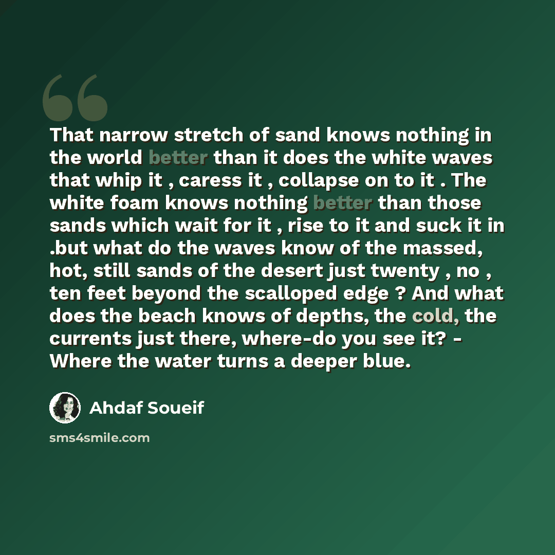 “That narrow stretch of sand knows nothing in the world better than it does the white waves that whip it , caress it , collapse on to it . The white foam knows nothing better than those sands which wait for it , rise to it and suck it in .but what do the waves know of the massed, hot, still sands…” quote by Ahdaf Soueif