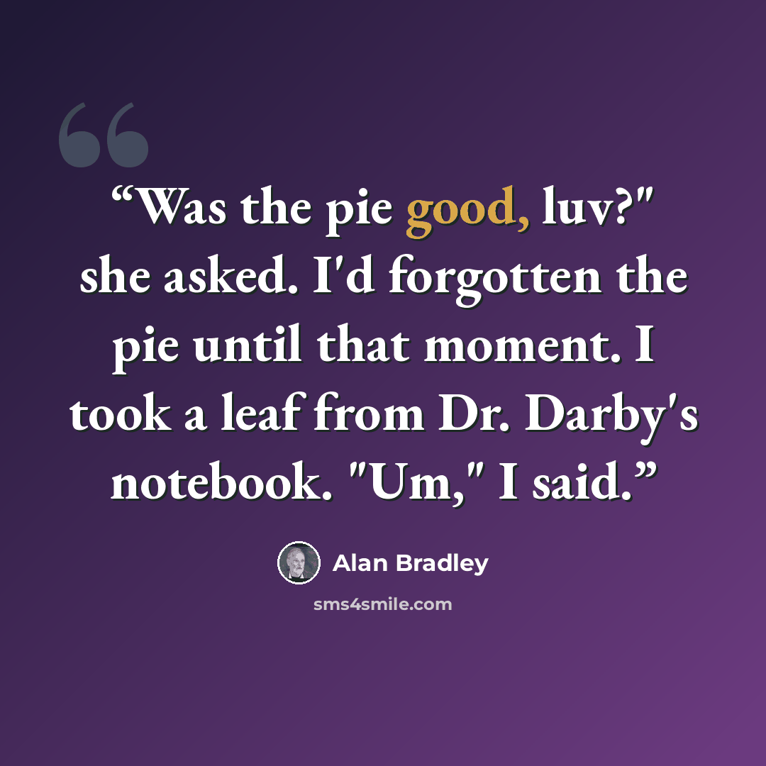 “Was the pie good, luv?" she asked. I'd forgotten the pie until that moment. I took a leaf from Dr. Darby's notebook. "Um," I said.” quote by Alan Bradley