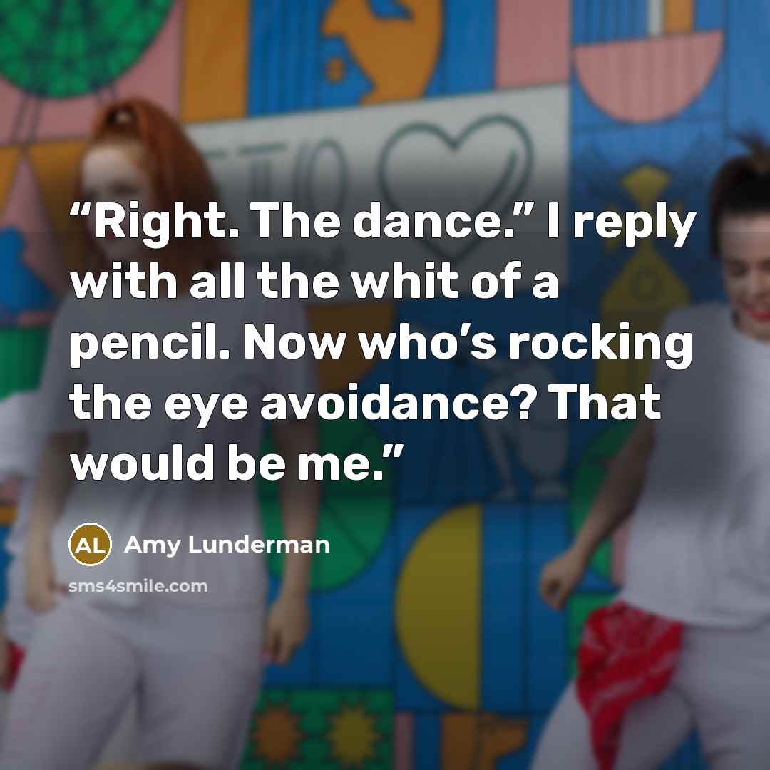 “Right. The dance.” I reply with all the whit of a pencil. Now who’s rocking the eye avoidance? That would be me.” quote by Amy Lunderman