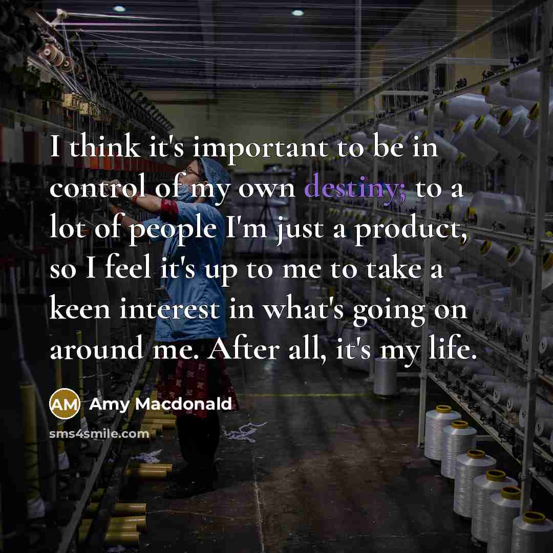 “I think it's important to be in control of my own destiny; to a lot of people I'm just a product, so I feel it's up to me to take a keen interest in what's going on around me. After all, it's my life.” quote by Amy Macdonald