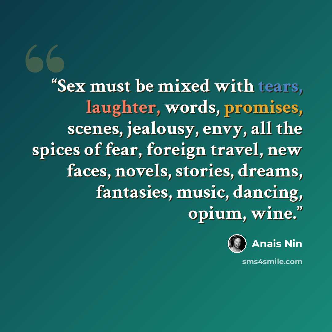 “Sex must be mixed with tears, laughter, words, promises, scenes, jealousy, envy, all the spices of fear, foreign travel, new faces, novels, stories, dreams, fantasies, music, dancing, opium, wine.” quote by Anaïs Nin