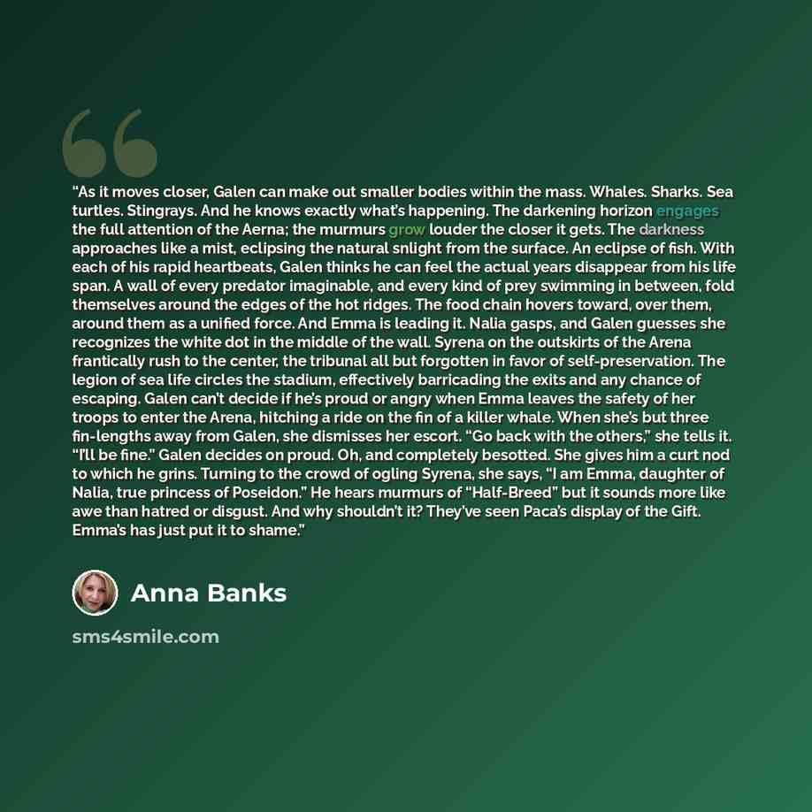 “As it moves closer, Galen can make out smaller bodies within the mass. Whales. Sharks. Sea turtles. Stingrays. And he knows exactly what’s happening. The darkening horizon engages the full attention of the Aerna; the murmurs grow louder the closer it gets. The darkness approaches like a mist…” quote by Anna Banks