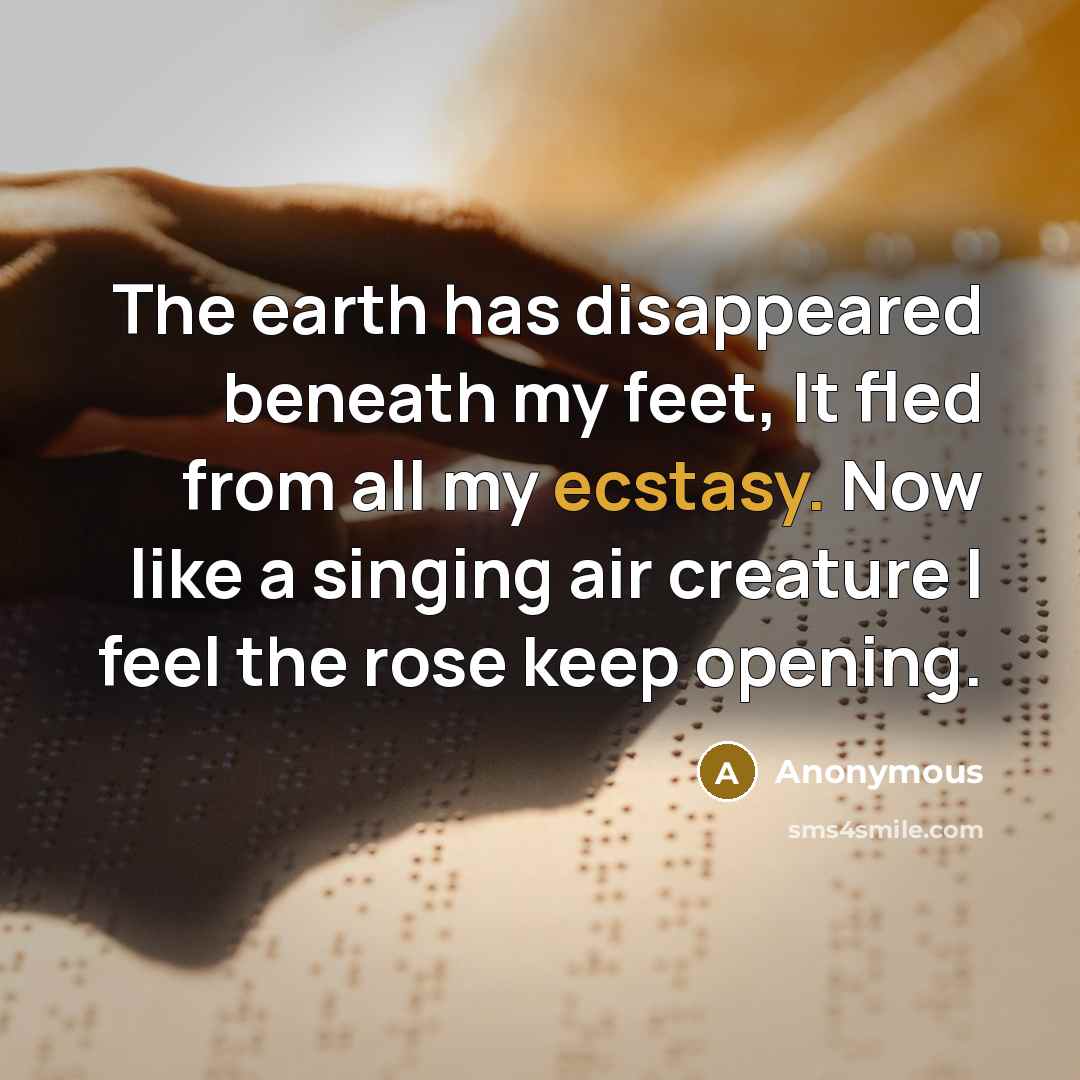 “The earth has disappeared beneath my feet, It fled from all my ecstasy. Now like a singing air creature I feel the rose keep opening.” quote by Anonymous