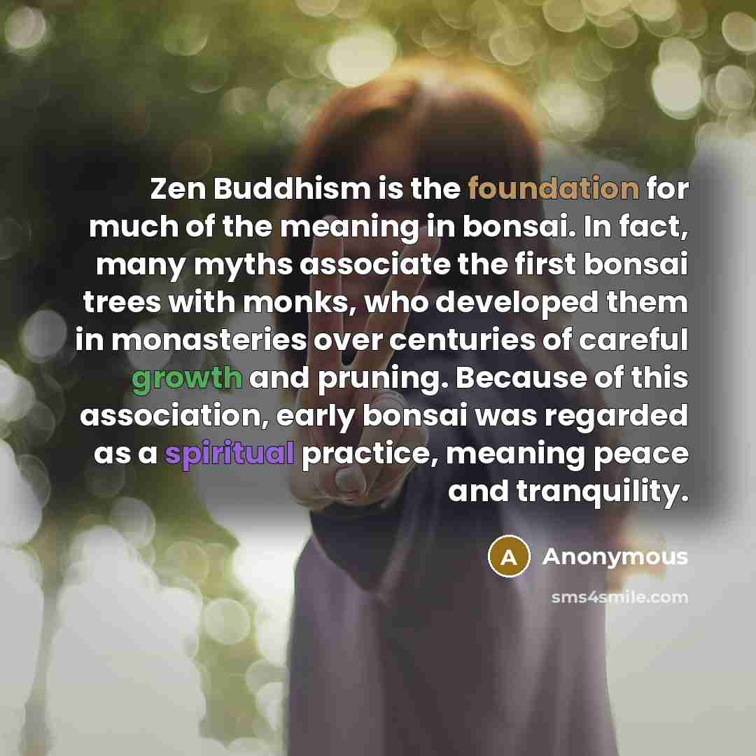 “Zen Buddhism is the foundation for much of the meaning in bonsai. In fact, many myths associate the first bonsai trees with monks, who developed them in monasteries over centuries of careful growth and pruning. Because of this association, early bonsai was regarded as a spiritual practice, meaning…” quote by Anonymous