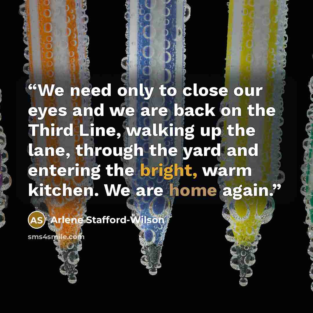 “We need only to close our eyes and we are back on the Third Line, walking up the lane, through the yard and entering the bright, warm kitchen. We are home again.” quote by Arlene Stafford-Wilson